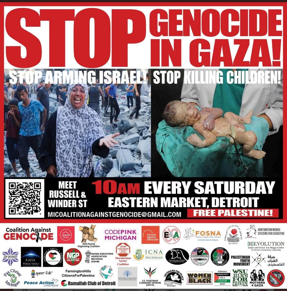 Graphic of leaflet for weekly Gaza protest

Top: (red letters on white background)
Stop Genocide in Gaza!

Below left:
photo of crying Palestinian woman standing in rubble with other Palestinians, gesturing toward camera 
With text: Stop Arming Israel!

Below right: 
photo of doctor holding deceased baby
With text: Stop Killing Children! 

Center text:
10am every Saturday
Eastern Market, Detroit
Meet at Russell and Winder Street 
https://micag.org
https://MICoaltionAgainstGenocide@gmail.com
Free Palestine!

(below is list of endorsing organizations, with their logos)