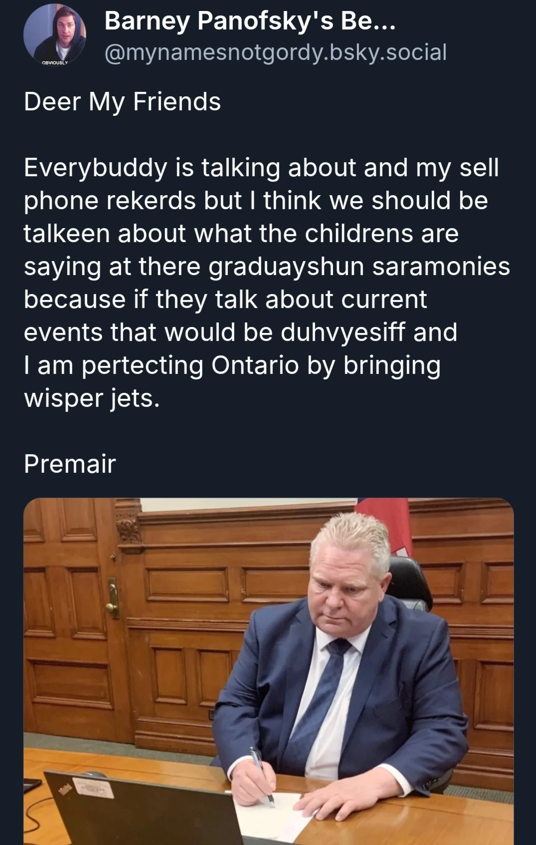 Deer My FriendsEverybuddy is talking about and my sell phone rekerds but I think we should be talkeen about what the childrens are saying at there graduayshun saramonies because if they talk about current events that would be duhvyesiff and I am pertecting Ontario by bringing wisper jets.Premair