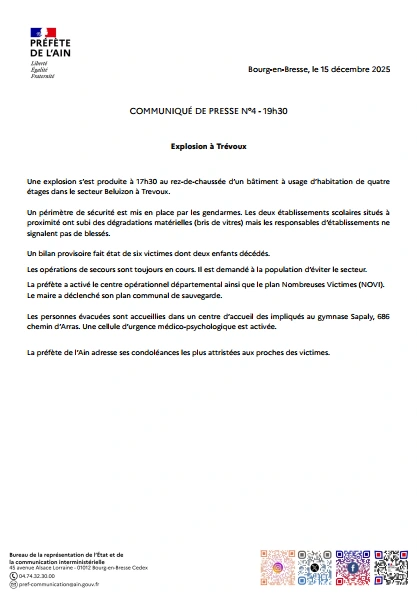Une explosion s'est produite &agrave; 17h30 au rez-de-chauss&eacute;e d'un b&acirc;timent &agrave; usage d'habitation de quatre &eacute;tages dans le secteur Beluizon &agrave; Trevoux. Un p&eacute;rim&egrave;tre de s&eacute;curit&eacute; est mis en place par les gendarmes. Les deux &eacute;tablissements scolaires situ&eacute;s &agrave; proximit&eacute; ont subi des d&eacute;gradations mat&eacute;rielles (bris de vitres) mais les responsables d'&eacute;tablissements ne signalent pas de bless&eacute;s. Un billan provisoire fait &eacute;tat de six victimes dont deux enfants d&eacute;c&eacute;d&eacute;s. Les op&eacute;rations de secours sont toujours en cours. Il est demand&eacute; &agrave; la population d'&eacute;viter le secteur La pr&eacute;f&egrave;te a activ&eacute; le centre op&eacute;rationnel d&eacute;partemental ainsi que le plan Nombreuses Victimes (NOVI). Le maire a d&eacute;clench&eacute; son plan communal de sauvegarde. Les personnes &eacute;vacu&eacute;es sont accueillies dans un centre d'accueil des impliqu&eacute;s au gymnase Sapaly, 686 chemin d'Arras. Une cellule d'urgence m&eacute;dico-psychologique est activ&eacute;e. La pr&eacute;f&egrave;te de l'Ain adresse ses condol&eacute;ances les plus attrist&eacute;es aux proches des victimes. Bureau de la repr&eacute;sentation de l'&Eacute;tat et de la communication interministerielle