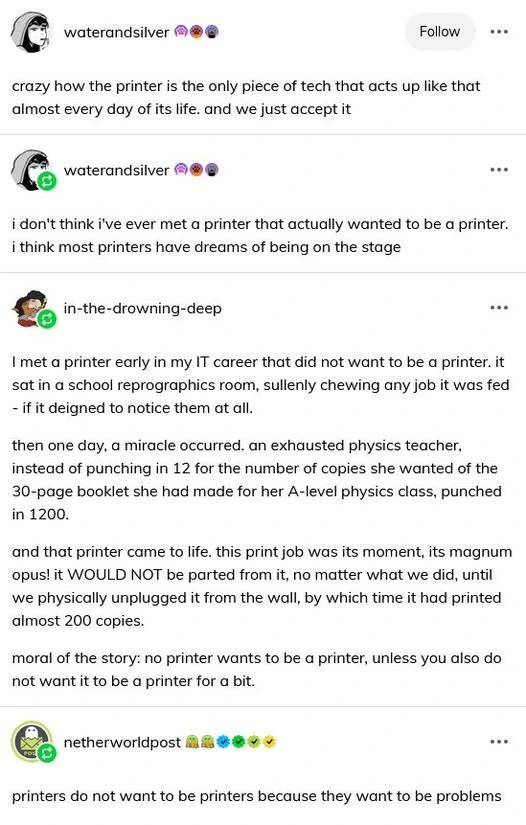 waterandsilver: crazy how the printer is the only piece of tech that acts up like that almost every day of its life. and we just accept it. water and silver: i don't think i've ever met a printer that actually wanted to be a printer. i think most printers have dreams of being on the stage. in-the-drowning-deep: I met a printer early in my IT career that did not want to be a printer. it sat in a school reprographics room, sullenly chewing any job it was fed - if it deigned to notice them at all. then one day, a miracle occurred. an exhausted physics teacher, instead of punching in 12 for the number of copies she wanted of the 30-page booklet she had made for her A-level physics class, punched in 1200. and that printer camt o life. this print job was its moment, its magnum opus! it WOULD NOT be parted from it, no matter what we did, until we physically unplugged it from the wall, by which time it had printed almost 200 copies. moral of the story: no printer wants to be a printer unless you also do not want it to be a printer for a bit. netherworldpost: printers do not want to be printers because they want to be problems