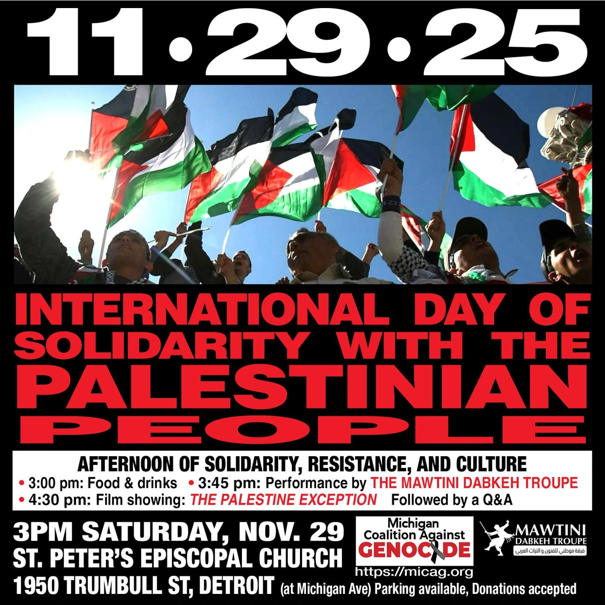 Publicity text/graphic for upcoming event for Palestine

Background photo: demonstrators waving Palestinian flags

Top text, with large numerals:
11*29*25

Center:
INTERNATIONAL DAY OF 
SOLIDARITY WITH THE
PALESTINIAN PEOPLE

AFTERNOON OF SOLIDARITY, RESISTANCE, AND CULTURE
* 3:00 pm: Food & drinks * 3:45 pm: Performance by THE MAWTINI DABKEH TROUPE
* 4:30 pm: Film showing: THE PALESTINE EXCEPTION Followed by a Q&A 

3PM SATURDAY, NOV. 29 
ST. PETERS EPISCOPAL CHURCH
1950 TRUMBULL ST, DETROIT (at Michigan Ave) Parking available, Donations accepted 

Lower right - sponsoring organizations:
logo of Michigan Coalition Against Genocide (https://micag.org)
logo of the Mawtini Dabkeh Troupe
