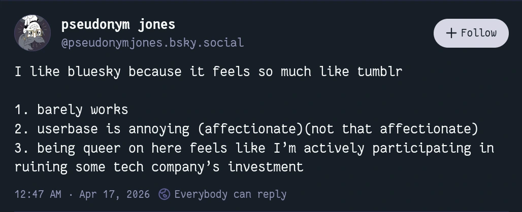 I like bluesky because it feels so much like tumblr  1. barely works 2. userbase is annoying (affectionate)(not that affectionate) 3. being queer on here feels like I’m actively participating in ruining some tech company’s investment