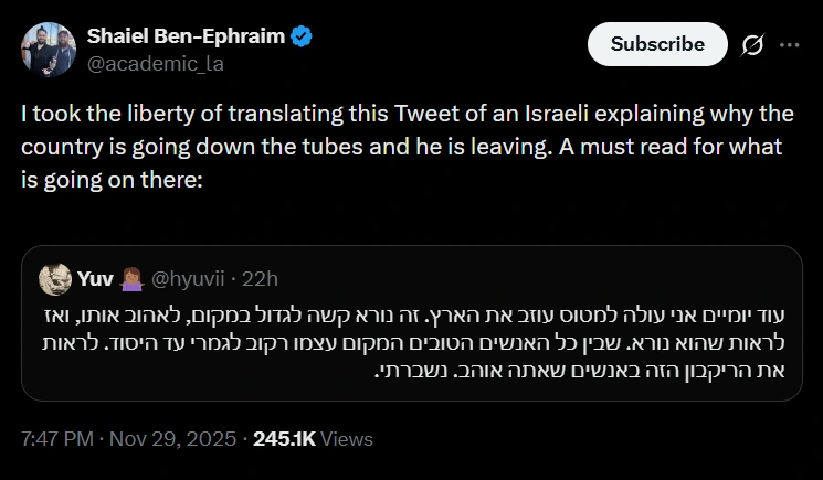 Shaiel Ben-Ephraim
@academic_la
I took the liberty of translating this Tweet of an Israeli explaining why the country is going down the tubes and he is leaving. A must read for what is going on there:
[quote]
Yuv 🤷🏾‍♀️
@hyuvii
עוד יומיים אני עולה למטוס עוזב את הארץ. זה נורא קשה לגדול במקום, לאהוב אותו, ואז לראות שהוא נורא. שבין כל האנשים הטובים המקום עצמו רקוב לגמרי עד היסוד. לראות את הריקבון הזה באנשים שאתה אוהב. נשברתי.
[end quote]
7:47 PM · Nov 29, 2025 · 245.1K Views

