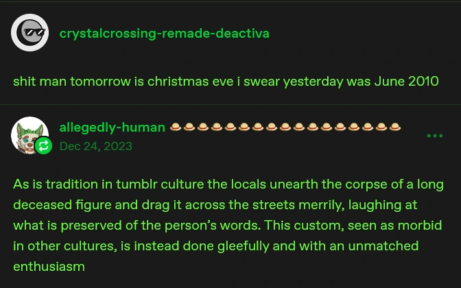 deactivated user "crystalcrossing-remade" says "shit man tomorrow is christmas eve i swear yesterday was June 2010". allegedly-human then says, in the year 2023, "As is tradition in tumblr culture the locals unearth the corpse of a long deceased figure and drag it across the streets merrily, laughing at what is preserved of the person's words. THis custom, seen as morbid in other cultures, is instead done gleefully and with an unmatched enthusiasm"