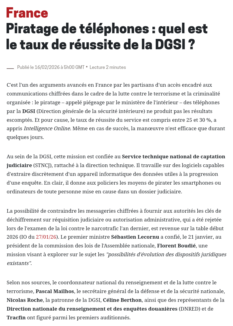 France  
Piratage de téléphones : quel est le taux de réussite de la DGSI ?  
Publié le 16/02/2026 à 5h00 GMT.  
Au sein de la DGSI, cette mission est confiée au Service technique national de captation judiciaire (STNCJ), rattaché à la direction technique. Il travaille sur des logiciels capables d'extraire discrètement d'un appareil informatique des données utiles à la progression d'une enquête. En clair, il donne aux policiers les moyens de pirater les smartphones ou ordinateurs de toute personne mise en cause dans un dossier judiciaire.  
La possibilité de contraindre les messageries chiffrées à fournir aux autorités les clés de déchiffrement sur réquisition judiciaire ou autorisation administrative, qui a été rejetée lors de l'examen de la loi contre le narcotrafic l'an dernier, est revenue sur la table début 2026 (IO du 27/01/26). Le premier ministre Sébastien Lecornu a confié, le 21 janvier, au président de la commission des lois de l'Assemblée nationale, Florent Boudié, une mission visant à explorer sur le sujet les "possibilités d'évolution des dispositifs juridiques existants".  
Selon nos sources, le coordonnateur national du renseignement et de la lutte contre le terrorisme, Pascal Mailhos, le secrétaire général de la défense et de la sécurité nationale, Nicolas Roche, la patronne de la DGSI, Céline Berthon, ainsi que des représentants de la Direction nationale du renseignement et des enquêtes douanières (DNRED) et de Tracfin ont figuré parmi les premiers auditionnés.