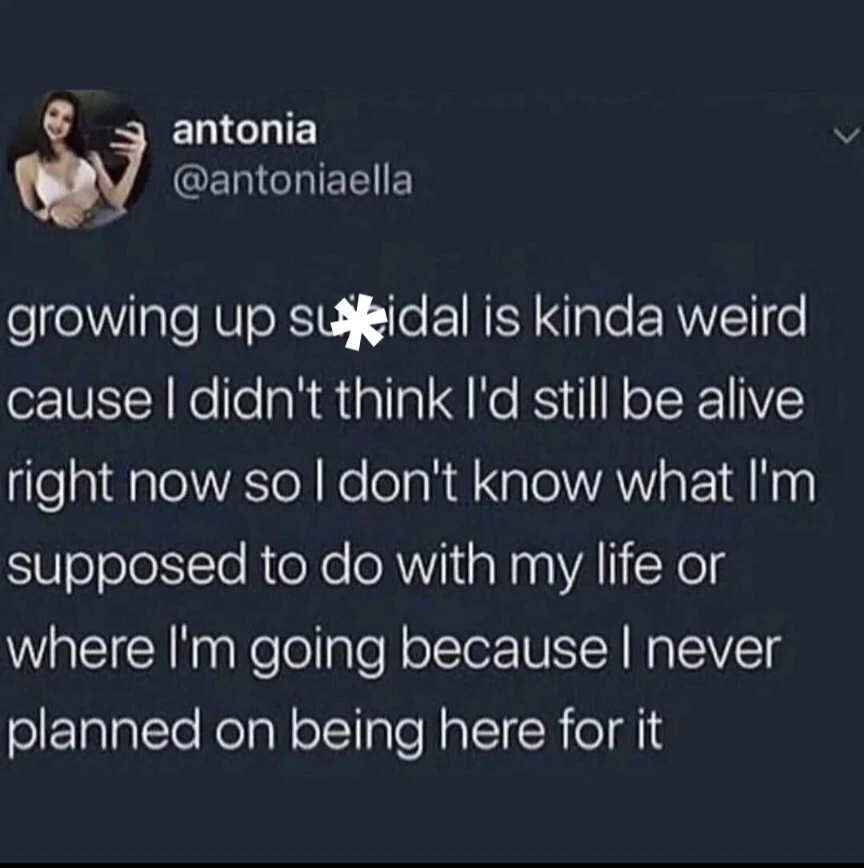 Growing up suicidal is kinda weird cause I didn't think i'd still be alive right now so I don't know what i'm supposed to do with my life because I never planned on being here for it